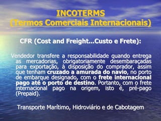 INCOTERMS
(Termos Comerciais Internacionais)
CFR (Cost and Freight...Custo e Frete):
Vendedor transfere a responsabilidade quando entrega
as mercadorias, obrigatoriamente desembaraçadas
para exportação, à disposição do comprador, assim
que tenham cruzado a amurada do navio, no porto
de embarque designado, com o frete internacional
pago até o porto de destino. Portanto, com o frete
internacional pago na origem, isto é, pré-pago
(Prepaid).
Transporte Marítimo, Hidroviário e de Cabotagem
 