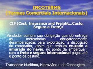 INCOTERMS
(Termos Comerciais Internacionais)
CIF (Cost, Insurance and Freight...Custo,
Seguro e Frete):
Vendedor cumpra sua obrigação quando entrega
as mercadorias, obrigatoriamente
desembaraçadas para exportação, à disposição
do comprador, assim que tenham cruzado a
amurada do navio, no ponto de embarque ,
com o frete e seguro internacional pagos até
o ponto de destino.
Transporte Marítimo, Hidroviário e de Cabotagem
 