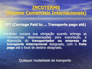 INCOTERMS
(Termos Comerciais Internacionais)
CPT (Carriage Paid to ... Transporte pago até)
Vendedor cumpra sua obrigação quando entrega as
mercadorias desembaraçadas para exportação, à
disposição do transportador ou empresa de
transporte internacional designada, com o frete
pago até o local de destino designado.
Qualquer modalidade de transporte
 