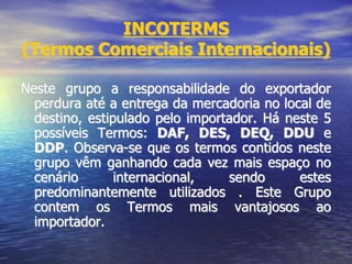 INCOTERMS
(Termos Comerciais Internacionais)
Neste grupo a responsabilidade do exportador
perdura até a entrega da mercadoria no local de
destino, estipulado pelo importador. Há neste 5
possíveis Termos: DAF, DES, DEQ, DDU e
DDP. Observa-se que os termos contidos neste
grupo vêm ganhando cada vez mais espaço no
cenário internacional, sendo estes
predominantemente utilizados . Este Grupo
contem os Termos mais vantajosos ao
importador.
 