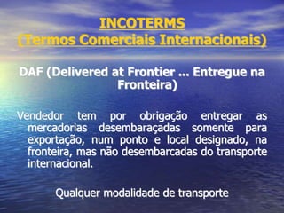 INCOTERMS
(Termos Comerciais Internacionais)
DAF (Delivered at Frontier ... Entregue na
Fronteira)
Vendedor tem por obrigação entregar as
mercadorias desembaraçadas somente para
exportação, num ponto e local designado, na
fronteira, mas não desembarcadas do transporte
internacional.
Qualquer modalidade de transporte
 