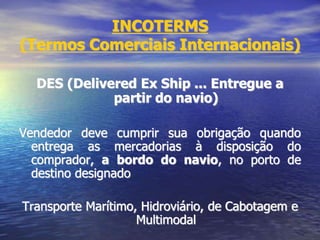 INCOTERMS
(Termos Comerciais Internacionais)
DES (Delivered Ex Ship ... Entregue a
partir do navio)
Vendedor deve cumprir sua obrigação quando
entrega as mercadorias à disposição do
comprador, a bordo do navio, no porto de
destino designado
Transporte Marítimo, Hidroviário, de Cabotagem e
Multimodal
 