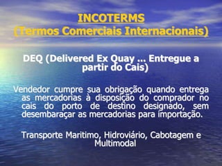 INCOTERMS
(Termos Comerciais Internacionais)
DEQ (Delivered Ex Quay ... Entregue a
partir do Cais)
Vendedor cumpre sua obrigação quando entrega
as mercadorias à disposição do comprador no
cais do porto de destino designado, sem
desembaraçar as mercadorias para importação.
Transporte Maritimo, Hidroviário, Cabotagem e
Multimodal
 
