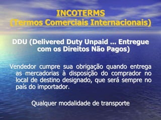 INCOTERMS
(Termos Comerciais Internacionais)
DDU (Delivered Duty Unpaid ... Entregue
com os Direitos Não Pagos)
Vendedor cumpre sua obrigação quando entrega
as mercadorias à disposição do comprador no
local de destino designado, que será sempre no
país do importador.
Qualquer modalidade de transporte
 