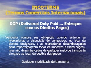 INCOTERMS
(Termos Comerciais Internacionais)
DDP (Delivered Duty Paid ... Entregue
com os Direitos Pagos)
Vendedor cumpre sua obrigação quando entrega as
mercadorias à disposição do comprador, no local de
destino designado, e as mercadorias desembaraçadas
para importação(com todos os impostos e taxas pagas),
mas não desembarcadas de qualquer meio de transporte
chegado ao local de destino designado.
Qualquer modalidade de transporte
 