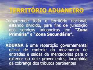 TERRITÓRIO ADUANEIRO
Compreende todo o território nacional,
estando dividido, para fins de jurisdição
dos serviços aduaneiros em “Zona
Primária” e “Zona Secundária”.
ADUANA é uma repartição governamental
oficial de controle do movimento de
entradas e saídas de mercadorias para o
exterior ou dele provenientes, incumbida
da cobrança dos tributos pertinentes
 