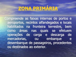ZONA PRIMÁRIA
Compreende as faixas internas de portos e
aeroportos, recintos alfandegados e locais
habilitados na fronteira terrestre, bem
como áreas nas quais se efetuem
operações de carga e descarga de
mercadorias, ou embarque e
desembarque de passageiros, procedentes
ou destinados ao exterior.
 