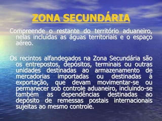 ZONA SECUNDÁRIA
Compreende o restante do território aduaneiro,
nelas incluídas as águas territoriais e o espaço
aéreo.
Os recintos alfandegados na Zona Secundária são
os entrepostos, depósitos, terminais ou outras
unidades destinadas ao armazenamento de
mercadorias importadas ou destinadas à
exportação, que devam movimentar-se ou
permanecer sob controle aduaneiro, incluindo-se
também as dependências destinadas ao
depósito de remessas postais internacionais
sujeitas ao mesmo controle.
 