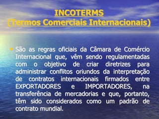 INCOTERMS
(Termos Comerciais Internacionais)
• São as regras oficiais da Câmara de Comércio
Internacional que, vêm sendo regulamentadas
com o objetivo de criar diretrizes para
administrar conflitos oriundos da interpretação
de contratos internacionais firmados entre
EXPORTADORES e IMPORTADORES, na
transferência de mercadorias e que, portanto,
têm sido considerados como um padrão de
contrato mundial.
 