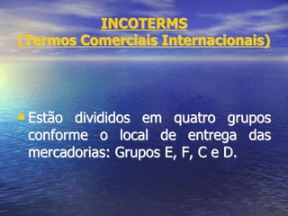 INCOTERMS
(Termos Comerciais Internacionais)
• Estão divididos em quatro grupos
conforme o local de entrega das
mercadorias: Grupos E, F, C e D.
 