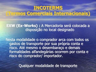 INCOTERMS
(Termos Comerciais Internacionais)
EXW (Ex-Works) : A Mercadoria será colocada a
disposição no local designado
Nesta modalidade o comprador arca com todos os
gastos de transporte por sua própria conta e
risco. Até mesmo o desembaraço e demais
formalidades alfandegárias ocorrem por conta e
risco do comprador/ importador.
Qualquer modalidade de transporte
 