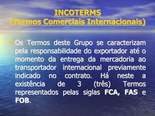 INCOTERMS
(Termos Comerciais Internacionais)
• Os Termos deste Grupo se caracterizam
pela responsabilidade do exportador até o
momento da entrega da mercadoria ao
transportador internacional previamente
indicado no contrato. Há neste a
existência de 3 (três) Termos
representados pelas siglas FCA, FAS e
FOB.
 