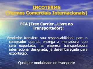 INCOTERMS
(Termos Comerciais Internacionais)
FCA (Free Carrier...Livre no
Transportador):
Vendedor transfere sua responsabilidade para o
comprador quando entrega a mercadoria que
será exportada, na empresa transportadora
internacional designada, já desembaraçada para
exportação.
Qualquer modalidade de transporte
 