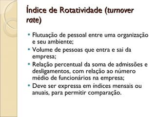 Índice de Rotatividade ( turnover rate ) Flutuação de pessoal entre uma organização e seu ambiente; Volume de pessoas que entra e sai da empresa; Relação percentual da soma de admissões e desligamentos, com relação ao número médio de funcionários na empresa; Deve ser expressa em índices mensais ou anuais, para permitir comparação. 