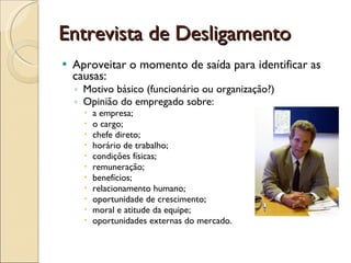 Entrevista de Desligamento Aproveitar o momento de saída para identificar as causas: Motivo básico (funcionário ou organização?) Opinião do empregado sobre: a empresa; o cargo; chefe direto; horário de trabalho; condições físicas; remuneração; benefícios; relacionamento humano; oportunidade de crescimento; moral e atitude da equipe; oportunidades externas do mercado. 