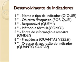 Desenvolvimento de Indicadores 1 º - Nome e tipo de Indicador (O QUE?) 2 º - Objetivo /Propósito (POR QUE?) 3 º - Responsável (QUEM?) 4 º - Método e fórmula(COMO?) 5 º - Fonte de informação e amostra (ONDE?) 6 º - Freqüência (QUANTAS VEZES?) 7 º - O custo da apuração do indicador (QUANTO CUSTA?) 