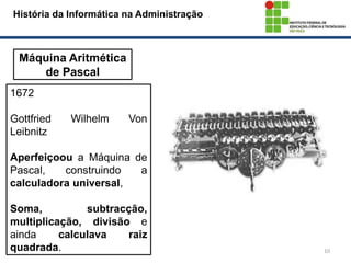 10
História da Informática na Administração
Máquina Aritmética
de Pascal
1672
Gottfried Wilhelm Von
Leibnitz
Aperfeiçoou a Máquina de
Pascal, construindo a
calculadora universal,
Soma, subtracção,
multiplicação, divisão e
ainda calculava raiz
quadrada.
 