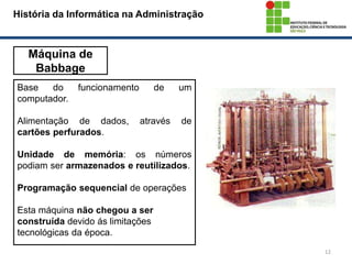 12
História da Informática na Administração
Máquina de
Babbage
Base do funcionamento de um
computador.
Alimentação de dados, através de
cartões perfurados.
Unidade de memória: os números
podiam ser armazenados e reutilizados.
Programação sequencial de operações
Esta máquina não chegou a ser
construída devido ás limitações
tecnológicas da época.
 