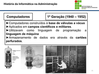 15
História da Informática na Administração
Computadores 1ª Geração (1940 – 1952)
►Computadores construídos à base de válvulas a vácuo
►Aplicados em campos científicos e militares.
►Utilizavam como linguagem de programação a
linguagem de máquina
►Armazenamento de dados era através da cartões
perfurados.
 