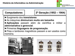 16
História da Informática na Administração
Computadores 2ª Geração (1952 – 1964)
►Surgimento dos transístores
►As máquinas diminuíram muito em tamanho
►Aplicações passam além da científica e militar a
administrativa e gerencial.
►Primeiras linguagens de programação.
►Fitas e tambores magnéticos passam a ser usados como
memória.
 