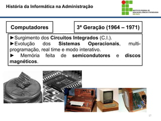 17
História da Informática na Administração
Computadores 3ª Geração (1964 – 1971)
►Surgimento dos Circuitos Integrados (C.I.).
►Evolução dos Sistemas Operacionais, multi-
programação, real time e modo interativo.
► Memória feita de semicondutores e discos
magnéticos.
 