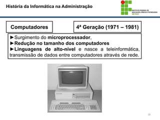 18
História da Informática na Administração
Computadores 4ª Geração (1971 – 1981)
►Surgimento do microprocessador,
►Redução no tamanho dos computadores
►Linguagens de alto-nível e nasce a teleinformática,
transmissão de dados entre computadores através de rede.
 