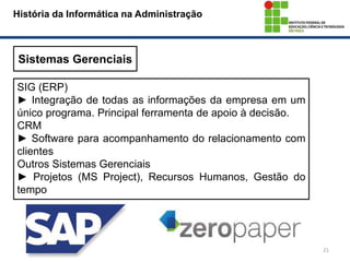 21
História da Informática na Administração
Sistemas Gerenciais
SIG (ERP)
► Integração de todas as informações da empresa em um
único programa. Principal ferramenta de apoio à decisão.
CRM
► Software para acompanhamento do relacionamento com
clientes
Outros Sistemas Gerenciais
► Projetos (MS Project), Recursos Humanos, Gestão do
tempo
 