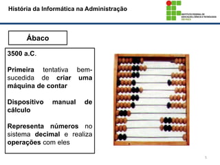 5
História da Informática na Administração
Ábaco
3500 a.C.
Primeira tentativa bem-
sucedida de criar uma
máquina de contar
Dispositivo manual de
cálculo
Representa números no
sistema decimal e realiza
operações com eles
 