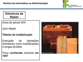 7
Estruturas de
Napier
Início do século XVII
John Napier
Tabelas de multiplicação
Execução de operações
aritméticas como multiplicações
e longas divisões
Ficou conhecida somente em
1957
História da Informática na Administração
 