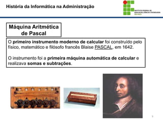 9
Máquina Aritmética
de Pascal
História da Informática na Administração
O primeiro instrumento moderno de calcular foi construído pelo
físico, matemático e filósofo francês Blaise PASCAL, em 1642.
O instrumento foi a primeira máquina automática de calcular e
realizava somas e subtrações.
 