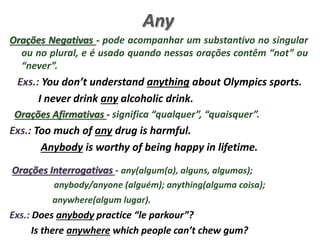 Any
Orações Negativas - pode acompanhar um substantivo no singular
ou no plural, e é usado quando nessas orações contêm “not” ou
“never”.
Exs.: You don’t understand anything about Olympics sports.
I never drink any alcoholic drink.
Orações Afirmativas - significa “qualquer”, “quaisquer”.
Exs.: Too much of any drug is harmful.
Anybody is worthy of being happy in lifetime.
Orações Interrogativas - any(algum(a), alguns, algumas);
anybody/anyone (alguém); anything(alguma coisa);
anywhere(algum lugar).
Exs.: Does anybody practice “le parkour”?
Is there anywhere which people can’t chew gum?
 