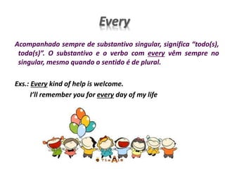 Every
Acompanhado sempre de substantivo singular, significa “todo(s),
toda(s)”. O substantivo e o verbo com every vêm sempre no
singular, mesmo quando o sentido é de plural.
Exs.: Every kind of help is welcome.
I’ll remember you for every day of my life
 