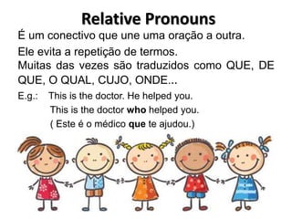 Relative Pronouns
É um conectivo que une uma oração a outra.
Ele evita a repetição de termos.
Muitas das vezes são traduzidos como QUE, DE
QUE, O QUAL, CUJO, ONDE...
E.g.: This is the doctor. He helped you.
This is the doctor who helped you.
( Este é o médico que te ajudou.)
 