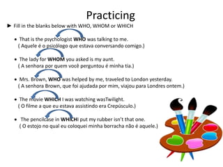 Practicing
► Fill in the blanks below with WHO, WHOM or WHICH
 That is the psychologist WHO was talking to me.
( Aquele é o psicólogo que estava conversando comigo.)
 The lady for WHOM you asked is my aunt.
( A senhora por quem você perguntou é minha tia.)
 Mrs. Brown, WHO was helped by me, traveled to London yesterday.
( A senhora Brown, que foi ajudada por mim, viajou para Londres ontem.)
 The movie WHICH I was watching wasTwilight.
( O filme a que eu estava assistindo era Crepúsculo.)
 The pencilcase in WHICHI put my rubber isn’t that one.
( O estojo no qual eu coloquei minha borracha não é aquele.)
 