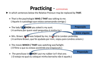 Practicing - JUSTIFICATIVAS
► In which sentences below the Relative Pronoun may be replaced by THAT.
 That is the psychologist WHO / THAT was talking to me.
( Aquele é o psicólogo que estava conversando comigo.)
 The lady for WHOM you asked is my aunt.
( A senhora por quem você perguntou é minha tia.)
 Mrs. Brown, WHO was helped by me, traveled to London yesterday.
( A senhora Brown, que foi ajudada por mim, viajou para Londres ontem.)
 The movie WHICH / THATI was watching wasTwilight.
( O filme a que eu estava assistindo era Crepúsculo.)
 The pencilcase in WHICH I put my rubber isn’t that one.
( O estojo no qual eu coloquei minha borracha não é aquele.)
Preposição
Entre vírgulas
Preposição
 