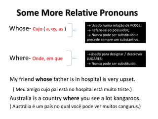 Whose- Cujo ( a, os, as )
Where- Onde, em que
Some More Relative Pronouns
 Usado numa relação de POSSE;
 Refere-se ao possuidor;
 Nunca pode ser substituído e
precede sempre um substantivo.
Usado para designar / descrever
LUGARES;
 Nunca pode ser substituído.
My friend whose father is in hospital is very upset.
( Meu amigo cujo pai está no hospital está muito triste.)
Australia is a country where you see a lot kangaroos.
( Austrália é um país no qual você pode ver muitos cangurus.)
 