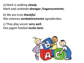 a) Mark is walking slowly.
Mark está andando devagar /vagarosamente.
b) We are truly thankful.
Nós estamos verdadeiramente agradecidos.
c) They play soccer very well.
Eles jogam futebol muito bem.
 
