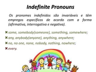 Indefinite Pronouns
Os pronomes indefinidos são invariáveis e têm
empregos específicos de acordo com a forma
(afirmativa, interrogativa e negativa).
some, somebody(someone), something, somewhere;
any, anybody(anyone), anything, anywhere;
no, no one, none, nobody, nothing, nowhere;
every.
 