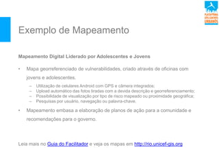 Exemplo de Mapeamento
Mapeamento Digital Liderado por Adolescentes e Jovens
• Mapa georreferenciado de vulnerabilidades, criado através de oficinas com
jovens e adolescentes.
– Utilização de celulares Android com GPS e câmera integrados;
– Upload automático das fotos tiradas com a devida descrição e georreferenciamento;
– Possibilidade de visualização por tipo de risco mapeado ou proximidade geográfica;
– Pesquisas por usuário, navegação ou palavra-chave.
• Mapeamento embasa a elaboração de planos de ação para a comunidade e
recomendações para o governo.
Leia mais no Guia do Facilitador e veja os mapas em http://rio.unicef-gis.org
 