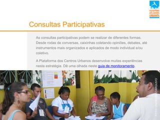 Consultas Participativas
As consultas participativas podem se realizar de diferentes formas.
Desde rodas de conversas, caixinhas coletando opiniões, debates, até
instrumentos mais organizados e aplicados de modo individual e/ou
coletivo.
A Plataforma dos Centros Urbanos desenvolve muitas experiências
nesta estratégia. Dê uma olhada neste guia de monitoramento.
FOTO:UNICEF/BRZ/ARQUIVO
 