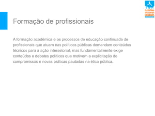 Formação de profissionais
A formação acadêmica e os processos de educação continuada de
profissionais que atuam nas políticas públicas demandam conteúdos
técnicos para a ação intersetorial, mas fundamentalmente exige
conteúdos e debates políticos que motivem a explicitação de
compromissos e novas práticas pautadas na ética pública.
 