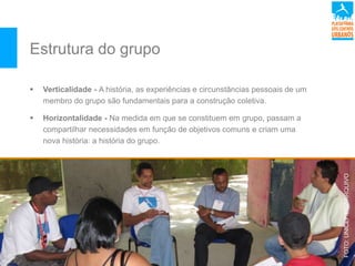Estrutura do grupo
 Verticalidade - A história, as experiências e circunstâncias pessoais de um
membro do grupo são fundamentais para a construção coletiva.
 Horizontalidade - Na medida em que se constituem em grupo, passam a
compartilhar necessidades em função de objetivos comuns e criam uma
nova história: a história do grupo.
FOTO:UNICEF/BRZ/ARQUIVO
 