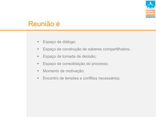 Reunião é
 Espaço de diálogo;
 Espaço de construção de saberes compartilhados;
 Espaço de tomada de decisão;
 Espaço de consolidação do processo;
 Momento de motivação;
 Encontro de tensões e conflitos necessários;
 