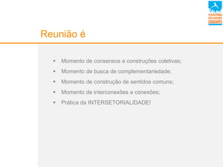Reunião é
 Momento de consensos e construções coletivas;
 Momento de busca de complementariedade;
 Momento de construção de sentidos comuns;
 Momento de interconexões e conexões;
 Prática da INTERSETORIALIDADE!
 