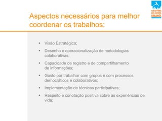 Aspectos necessários para melhor
coordenar os trabalhos:
 Visão Estratégica;
 Desenho e operacionalização de metodologias
colaborativas;
 Capacidade de registro e de compartilhamento
de informações;
 Gosto por trabalhar com grupos e com processos
democráticos e colaborativos;
 Implementação de técnicas participativas;
 Respeito e conotação positiva sobre as experiências de
vida;
 
