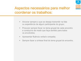 Aspectos necessários para melhor
coordenar os trabalhos:
 Ancorar sempre o que se deseja transmitir na fala
ou experiência de algum participante do grupo;
 Procurar sempre focar no tema grupal de cada encontro
e conduzi-lo de modo que faça sentido para todos
os envolvidos;
 Apresentar fluência verbal e empatia;
 Sempre fazer a síntese final do tema grupal do encontro.
 