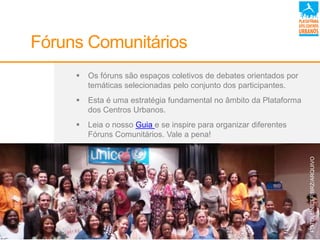  Os fóruns são espaços coletivos de debates orientados por
temáticas selecionadas pelo conjunto dos participantes.
 Esta é uma estratégia fundamental no âmbito da Plataforma
dos Centros Urbanos.
 Leia o nosso Guia e se inspire para organizar diferentes
Fóruns Comunitários. Vale a pena!
Fóruns Comunitários
FOTO:UNICEF/BRZ/ARQUIVO
 
