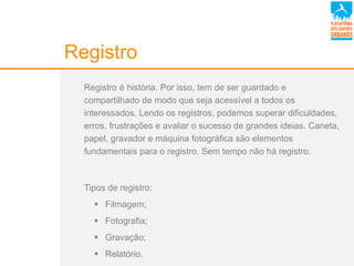 Registro
Registro é história. Por isso, tem de ser guardado e
compartilhado de modo que seja acessível a todos os
interessados. Lendo os registros, podemos superar dificuldades,
erros, frustrações e avaliar o sucesso de grandes ideias. Caneta,
papel, gravador e máquina fotográfica são elementos
fundamentais para o registro. Sem tempo não há registro.
Tipos de registro:
 Filmagem;
 Fotografia;
 Gravação;
 Relatório.
 
