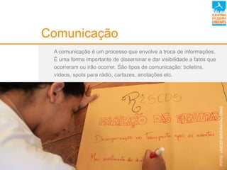 Comunicação
A comunicação é um processo que envolve a troca de informações.
É uma forma importante de disseminar e dar visibilidade a fatos que
ocorreram ou irão ocorrer. São tipos de comunicação: boletins,
vídeos, spots para rádio, cartazes, anotações etc.
FOTO:UNICEF/BRZ/RATÃODINIZ
 