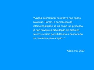 "A ação intersetorial se efetiva nas ações
coletivas. Porém, a construção da
intersetorialidade se dá como um processo,
já que envolve a articulação de distintos
setores sociais possibilitando a descoberta
de caminhos para a ação..."
Kleba et al, 2007
 